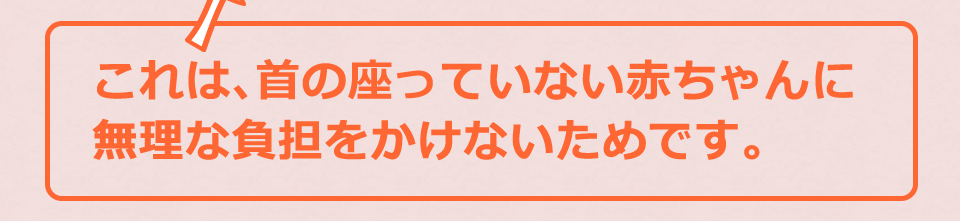 これは、首の座っていない赤ちゃんに無理な負担をかけないためです